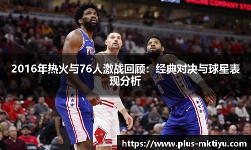 2016年热火与76人激战回顾：经典对决与球星表现分析