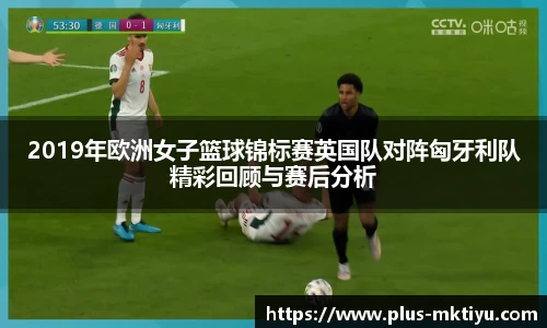 2019年欧洲女子篮球锦标赛英国队对阵匈牙利队精彩回顾与赛后分析