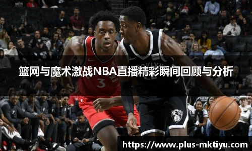 篮网与魔术激战NBA直播精彩瞬间回顾与分析