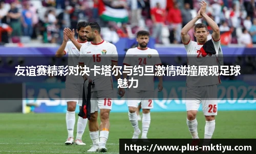 友谊赛精彩对决卡塔尔与约旦激情碰撞展现足球魅力